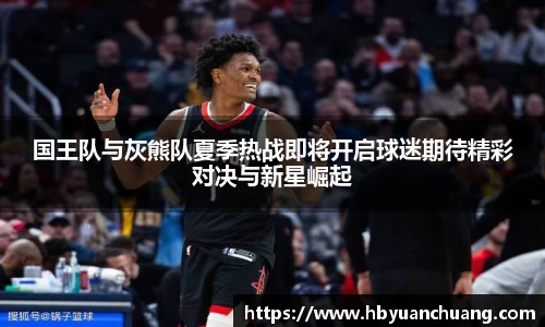 国王队与灰熊队夏季热战即将开启球迷期待精彩对决与新星崛起